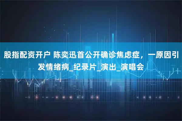股指配资开户 陈奕迅首公开确诊焦虑症，一原因引发情绪病_纪录片_演出_演唱会