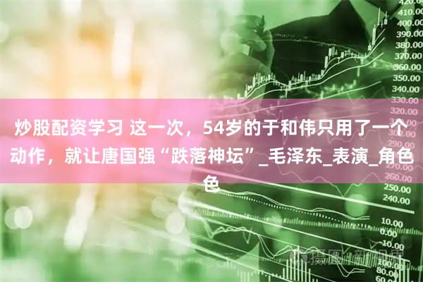 炒股配资学习 这一次，54岁的于和伟只用了一个动作，就让唐国强“跌落神坛”_毛泽东_表演_角色