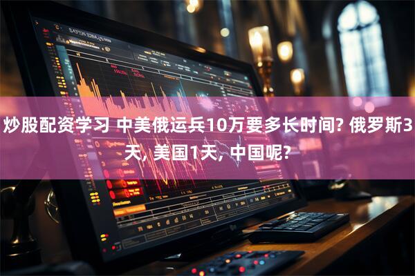 炒股配资学习 中美俄运兵10万要多长时间? 俄罗斯3天, 美国1天, 中国呢?