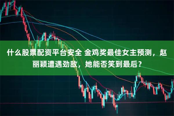 什么股票配资平台安全 金鸡奖最佳女主预测，赵丽颖遭遇劲敌，她能否笑到最后？