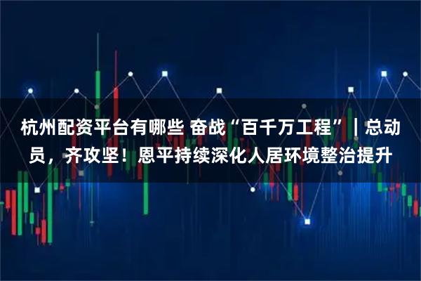 杭州配资平台有哪些 奋战“百千万工程”｜总动员，齐攻坚！恩平持续深化人居环境整治提升