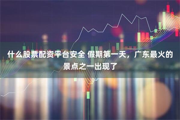 什么股票配资平台安全 假期第一天，广东最火的景点之一出现了