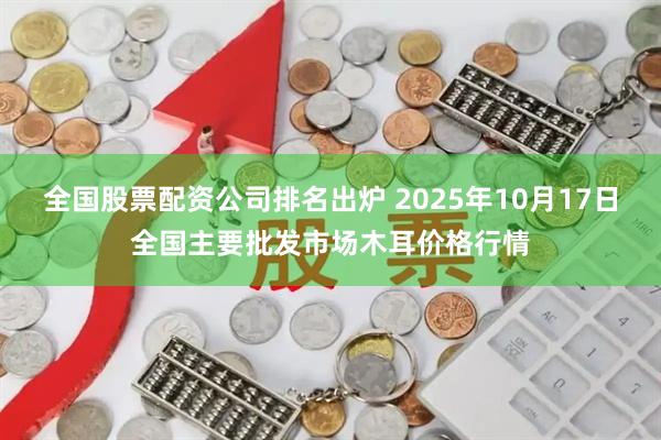 全国股票配资公司排名出炉 2025年10月17日全国主要批发市场木耳价格行情
