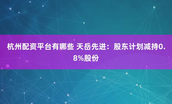杭州配资平台有哪些 天岳先进：股东计划减持0.8%股份