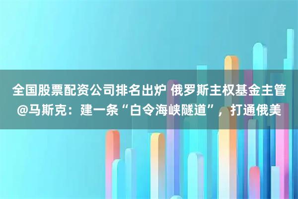 全国股票配资公司排名出炉 俄罗斯主权基金主管@马斯克：建一条“白令海峡隧道”，打通俄美
