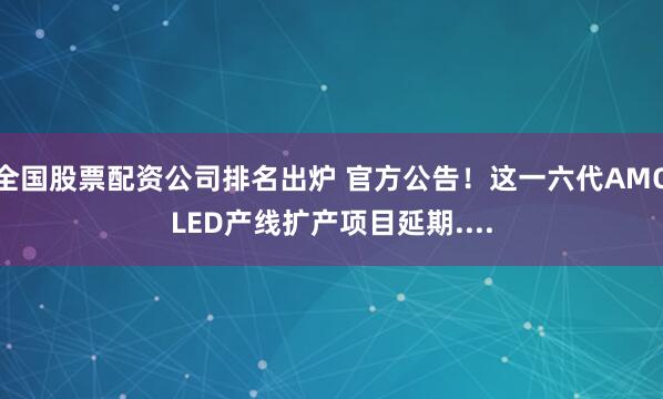 全国股票配资公司排名出炉 官方公告！这一六代AMOLED产线扩产项目延期....