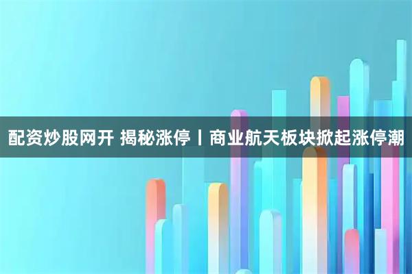 配资炒股网开 揭秘涨停丨商业航天板块掀起涨停潮