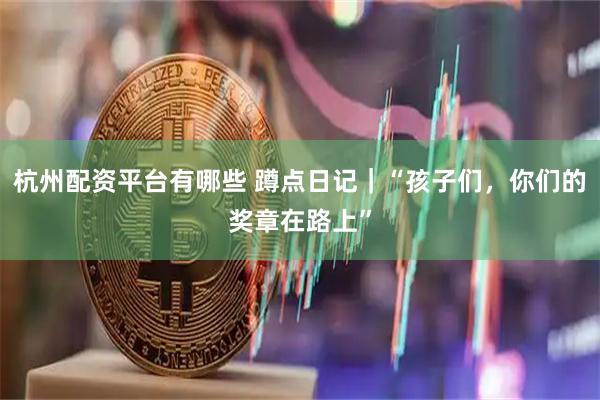 杭州配资平台有哪些 蹲点日记｜“孩子们，你们的奖章在路上”