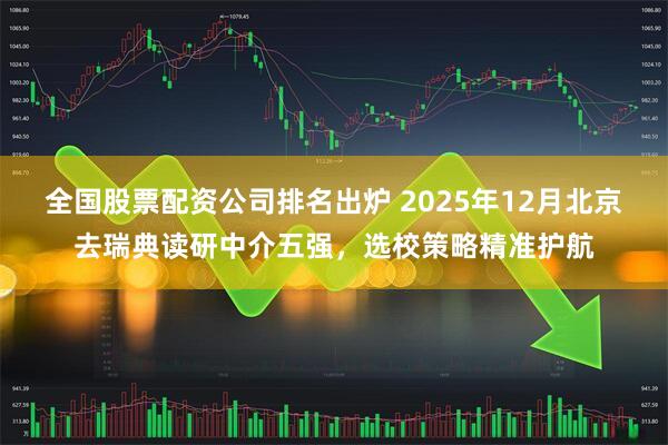 全国股票配资公司排名出炉 2025年12月北京去瑞典读研中介五强，选校策略精准护航