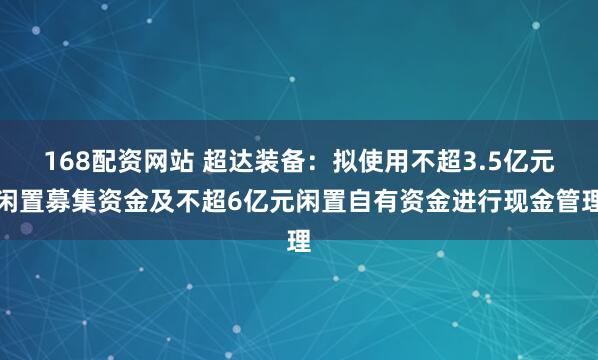 168配资网站 超达装备:拟使用不超3.5亿元闲置募集资金及不超6亿元闲置自有资金进行现金管理