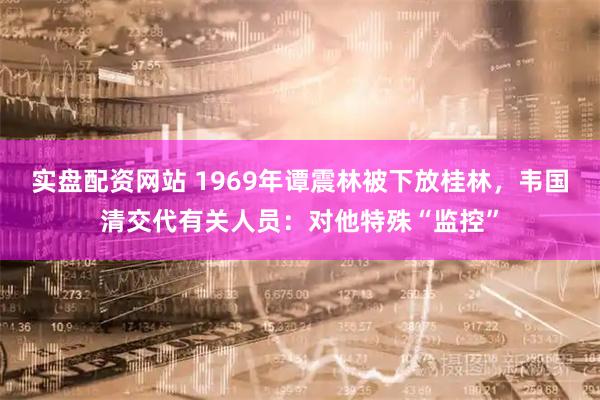 实盘配资网站 1969年谭震林被下放桂林，韦国清交代有关人员：对他特殊“监控”