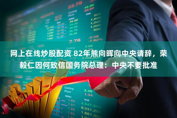 网上在线炒股配资 82年熊向晖向中央请辞，荣毅仁因何致信国务院总理：中央不要批准